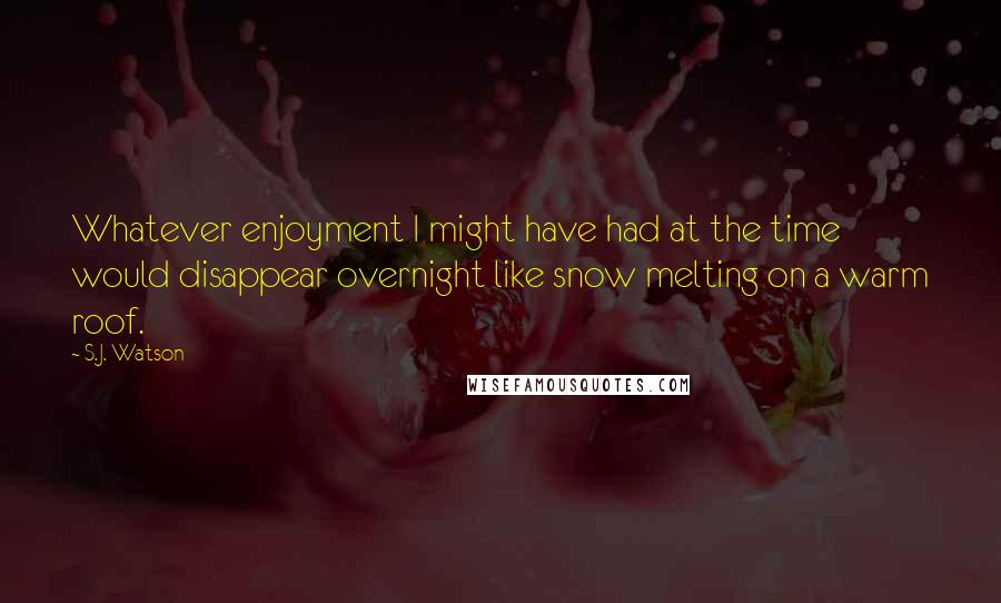 S.J. Watson Quotes: Whatever enjoyment I might have had at the time would disappear overnight like snow melting on a warm roof.