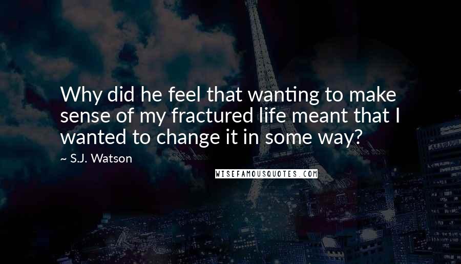 S.J. Watson Quotes: Why did he feel that wanting to make sense of my fractured life meant that I wanted to change it in some way?