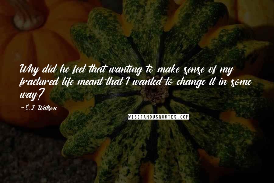 S.J. Watson Quotes: Why did he feel that wanting to make sense of my fractured life meant that I wanted to change it in some way?