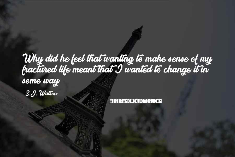 S.J. Watson Quotes: Why did he feel that wanting to make sense of my fractured life meant that I wanted to change it in some way?