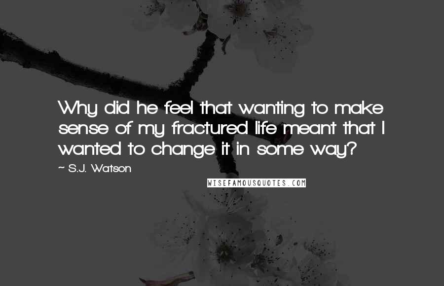 S.J. Watson Quotes: Why did he feel that wanting to make sense of my fractured life meant that I wanted to change it in some way?