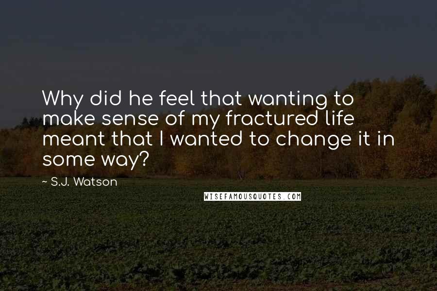 S.J. Watson Quotes: Why did he feel that wanting to make sense of my fractured life meant that I wanted to change it in some way?