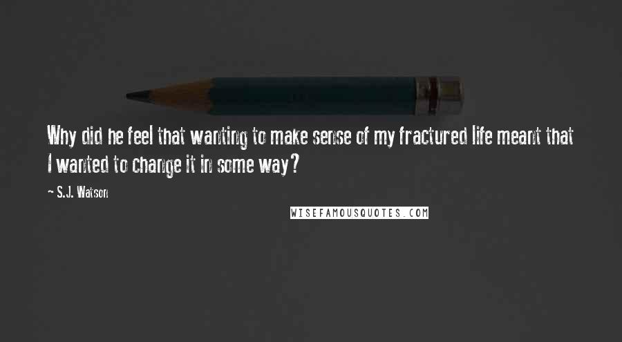 S.J. Watson Quotes: Why did he feel that wanting to make sense of my fractured life meant that I wanted to change it in some way?