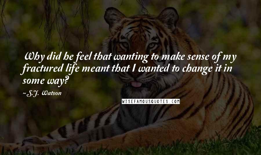 S.J. Watson Quotes: Why did he feel that wanting to make sense of my fractured life meant that I wanted to change it in some way?