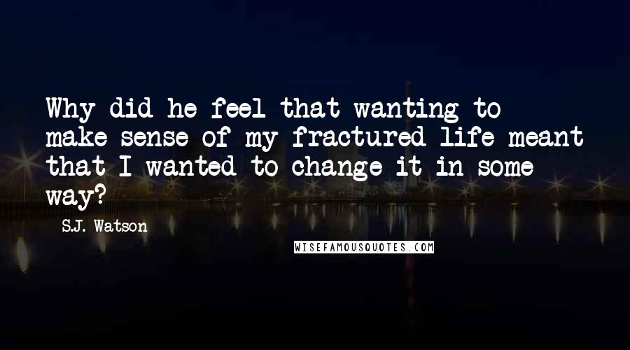 S.J. Watson Quotes: Why did he feel that wanting to make sense of my fractured life meant that I wanted to change it in some way?