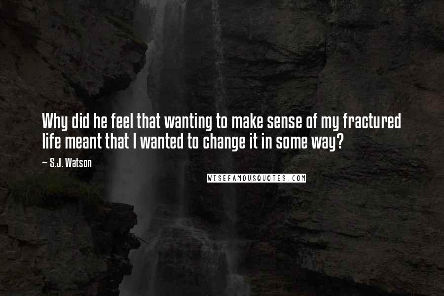 S.J. Watson Quotes: Why did he feel that wanting to make sense of my fractured life meant that I wanted to change it in some way?