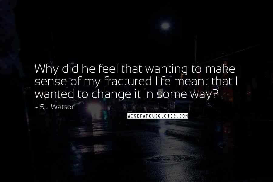 S.J. Watson Quotes: Why did he feel that wanting to make sense of my fractured life meant that I wanted to change it in some way?