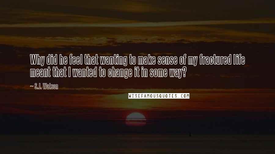 S.J. Watson Quotes: Why did he feel that wanting to make sense of my fractured life meant that I wanted to change it in some way?