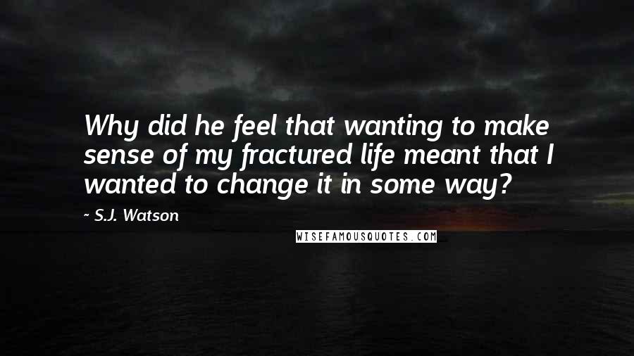 S.J. Watson Quotes: Why did he feel that wanting to make sense of my fractured life meant that I wanted to change it in some way?