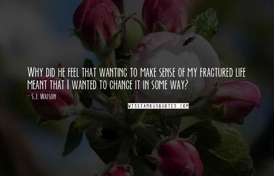 S.J. Watson Quotes: Why did he feel that wanting to make sense of my fractured life meant that I wanted to change it in some way?
