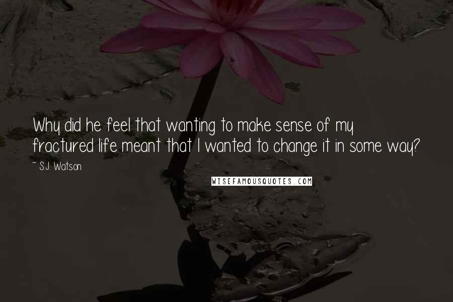 S.J. Watson Quotes: Why did he feel that wanting to make sense of my fractured life meant that I wanted to change it in some way?