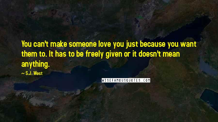 S.J. West Quotes: You can't make someone love you just because you want them to. It has to be freely given or it doesn't mean anything.