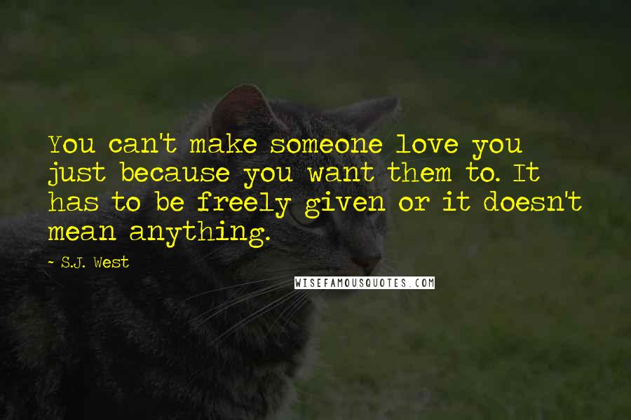 S.J. West Quotes: You can't make someone love you just because you want them to. It has to be freely given or it doesn't mean anything.