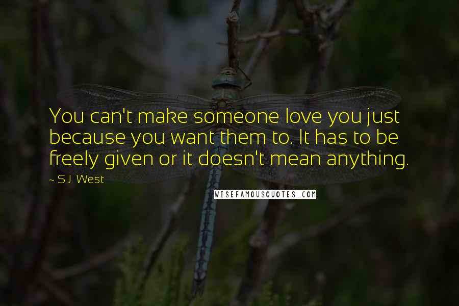 S.J. West Quotes: You can't make someone love you just because you want them to. It has to be freely given or it doesn't mean anything.