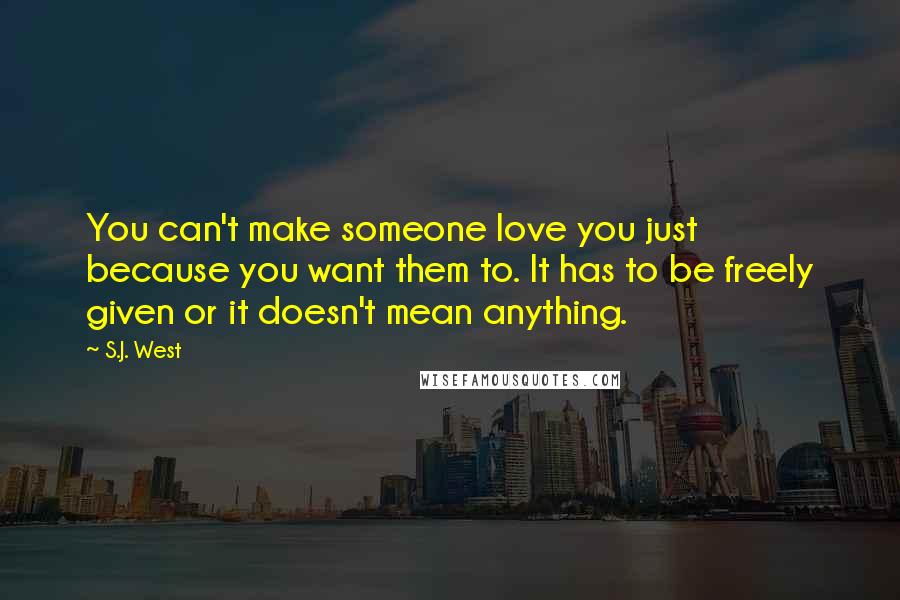 S.J. West Quotes: You can't make someone love you just because you want them to. It has to be freely given or it doesn't mean anything.