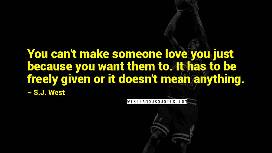 S.J. West Quotes: You can't make someone love you just because you want them to. It has to be freely given or it doesn't mean anything.