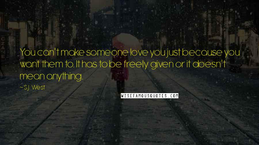 S.J. West Quotes: You can't make someone love you just because you want them to. It has to be freely given or it doesn't mean anything.