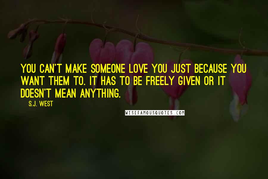 S.J. West Quotes: You can't make someone love you just because you want them to. It has to be freely given or it doesn't mean anything.