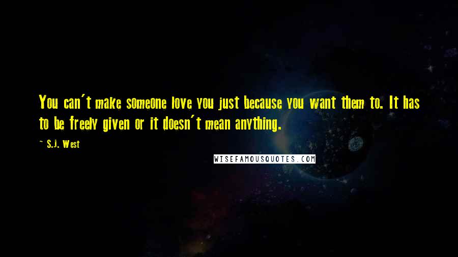 S.J. West Quotes: You can't make someone love you just because you want them to. It has to be freely given or it doesn't mean anything.