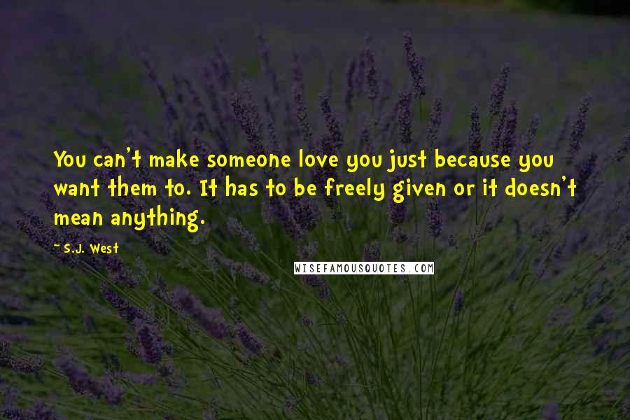 S.J. West Quotes: You can't make someone love you just because you want them to. It has to be freely given or it doesn't mean anything.