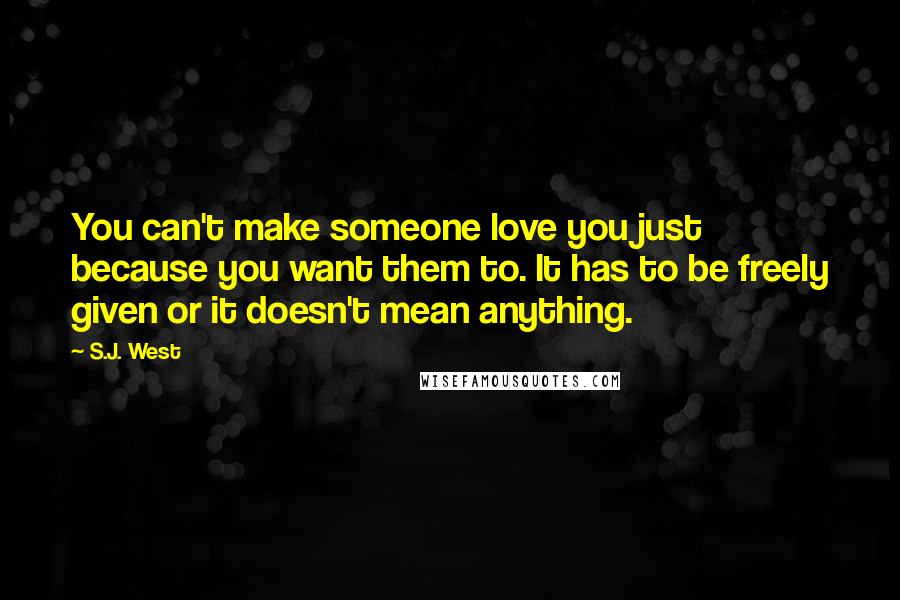 S.J. West Quotes: You can't make someone love you just because you want them to. It has to be freely given or it doesn't mean anything.