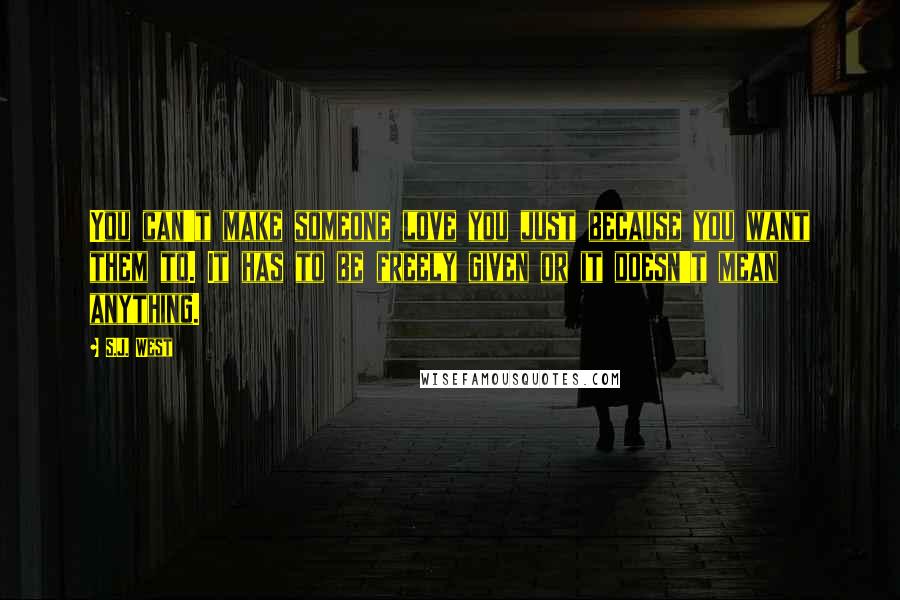 S.J. West Quotes: You can't make someone love you just because you want them to. It has to be freely given or it doesn't mean anything.