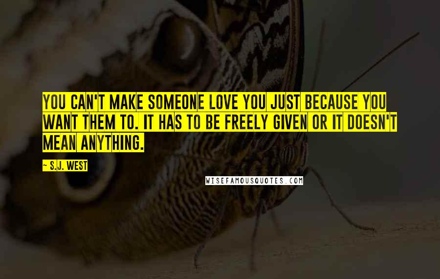 S.J. West Quotes: You can't make someone love you just because you want them to. It has to be freely given or it doesn't mean anything.