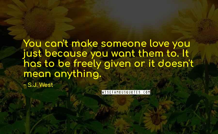 S.J. West Quotes: You can't make someone love you just because you want them to. It has to be freely given or it doesn't mean anything.