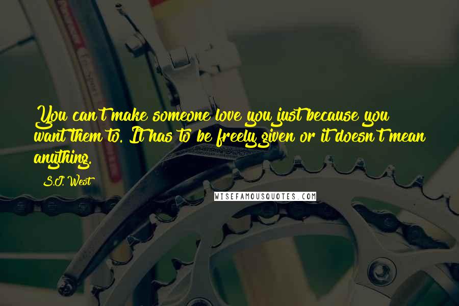 S.J. West Quotes: You can't make someone love you just because you want them to. It has to be freely given or it doesn't mean anything.