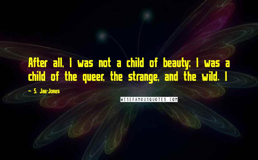 S. Jae-Jones Quotes: After all, I was not a child of beauty; I was a child of the queer, the strange, and the wild. I