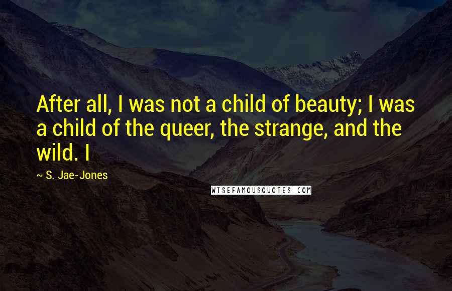 S. Jae-Jones Quotes: After all, I was not a child of beauty; I was a child of the queer, the strange, and the wild. I