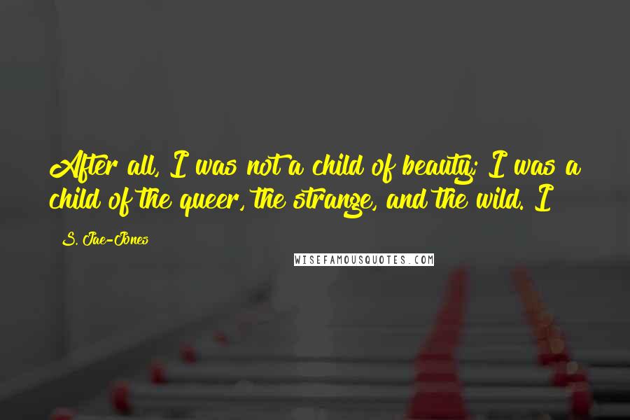 S. Jae-Jones Quotes: After all, I was not a child of beauty; I was a child of the queer, the strange, and the wild. I