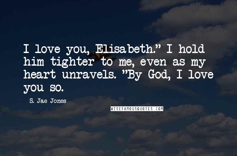 S. Jae-Jones Quotes: I love you, Elisabeth." I hold him tighter to me, even as my heart unravels. "By God, I love you so.