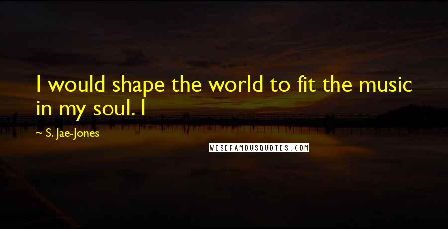 S. Jae-Jones Quotes: I would shape the world to fit the music in my soul. I