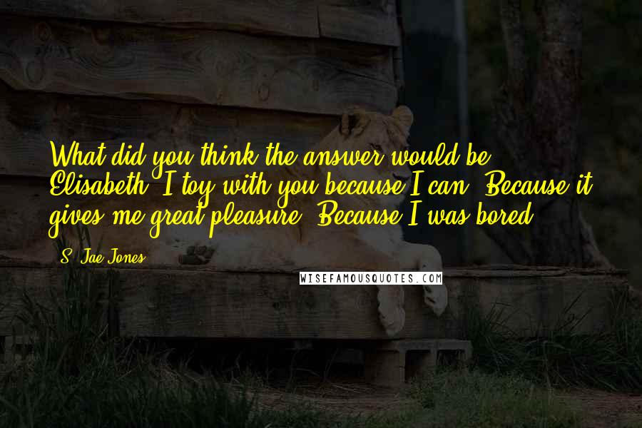 S. Jae-Jones Quotes: What did you think the answer would be, Elisabeth? I toy with you because I can. Because it gives me great pleasure. Because I was bored.