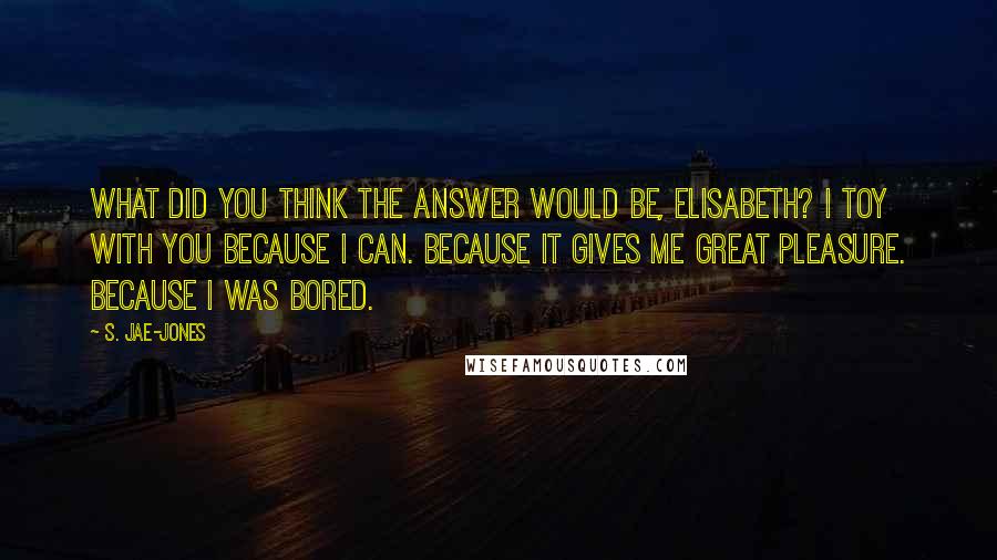 S. Jae-Jones Quotes: What did you think the answer would be, Elisabeth? I toy with you because I can. Because it gives me great pleasure. Because I was bored.