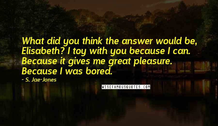 S. Jae-Jones Quotes: What did you think the answer would be, Elisabeth? I toy with you because I can. Because it gives me great pleasure. Because I was bored.