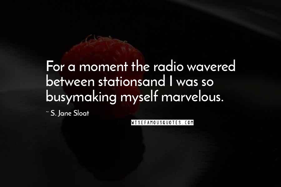 S. Jane Sloat Quotes: For a moment the radio wavered between stationsand I was so busymaking myself marvelous.