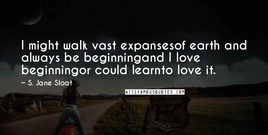 S. Jane Sloat Quotes: I might walk vast expansesof earth and always be beginningand I love beginningor could learnto love it.