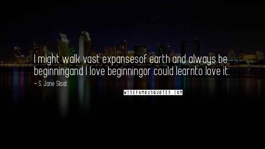 S. Jane Sloat Quotes: I might walk vast expansesof earth and always be beginningand I love beginningor could learnto love it.