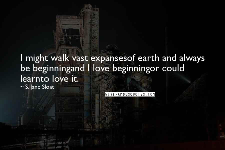 S. Jane Sloat Quotes: I might walk vast expansesof earth and always be beginningand I love beginningor could learnto love it.