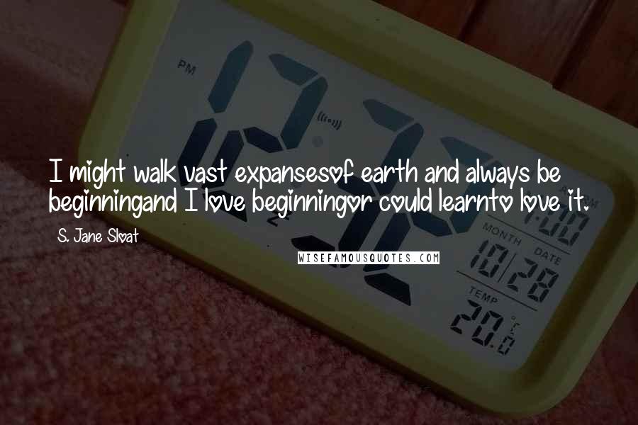 S. Jane Sloat Quotes: I might walk vast expansesof earth and always be beginningand I love beginningor could learnto love it.