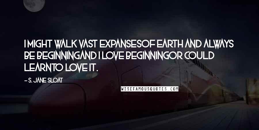 S. Jane Sloat Quotes: I might walk vast expansesof earth and always be beginningand I love beginningor could learnto love it.