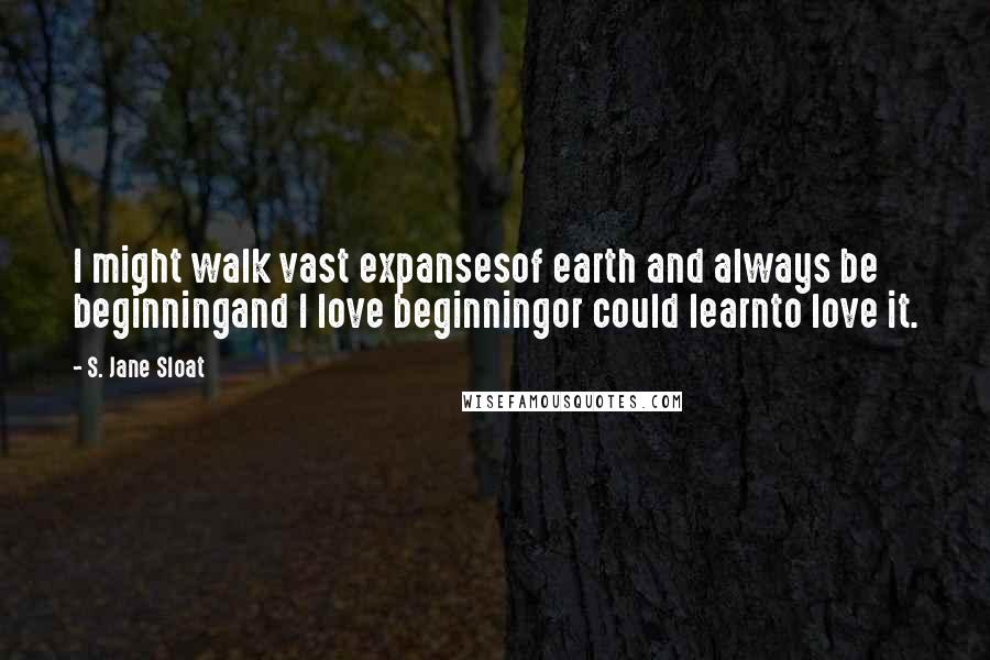 S. Jane Sloat Quotes: I might walk vast expansesof earth and always be beginningand I love beginningor could learnto love it.