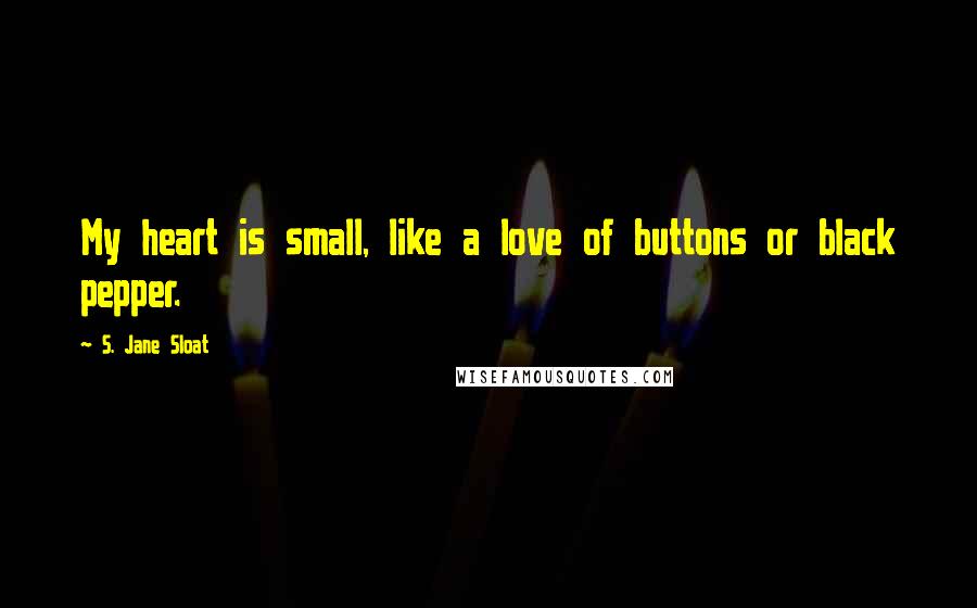 S. Jane Sloat Quotes: My heart is small, like a love of buttons or black pepper.