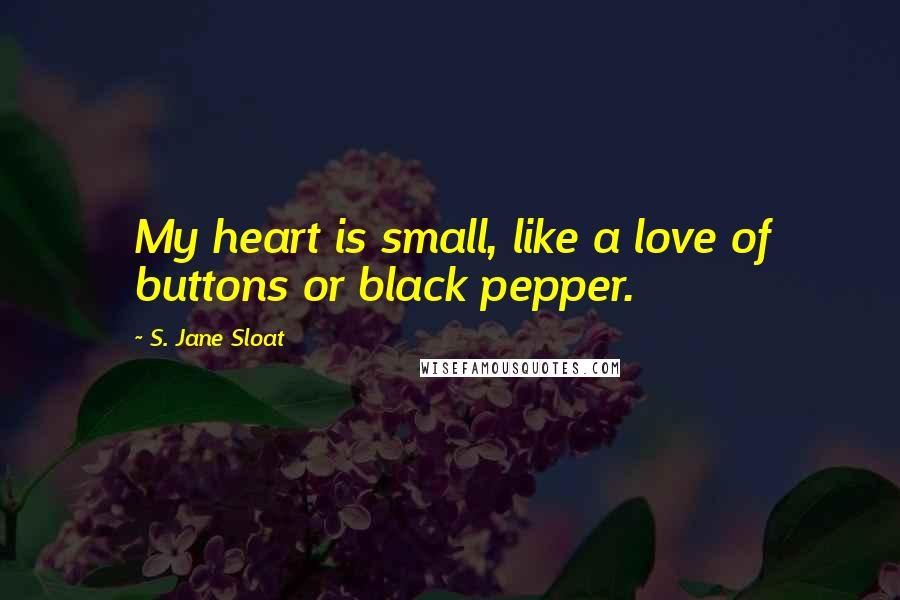 S. Jane Sloat Quotes: My heart is small, like a love of buttons or black pepper.