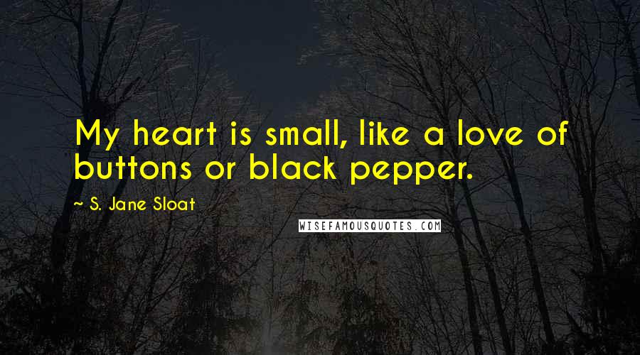 S. Jane Sloat Quotes: My heart is small, like a love of buttons or black pepper.