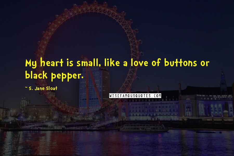 S. Jane Sloat Quotes: My heart is small, like a love of buttons or black pepper.