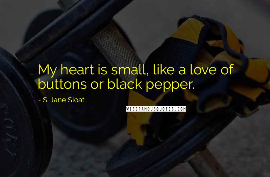 S. Jane Sloat Quotes: My heart is small, like a love of buttons or black pepper.