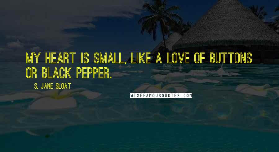 S. Jane Sloat Quotes: My heart is small, like a love of buttons or black pepper.